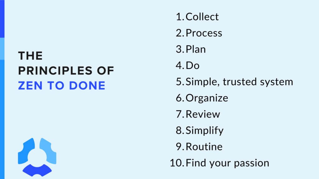 The Principles of Zen to Done 

1. Collect:
2. Process 
3. Plan 
4. Do 
5. Simple, trusted system 
6. Organize 
7. Review 
8. Simplify 
9. Routine 
10. Find your passion